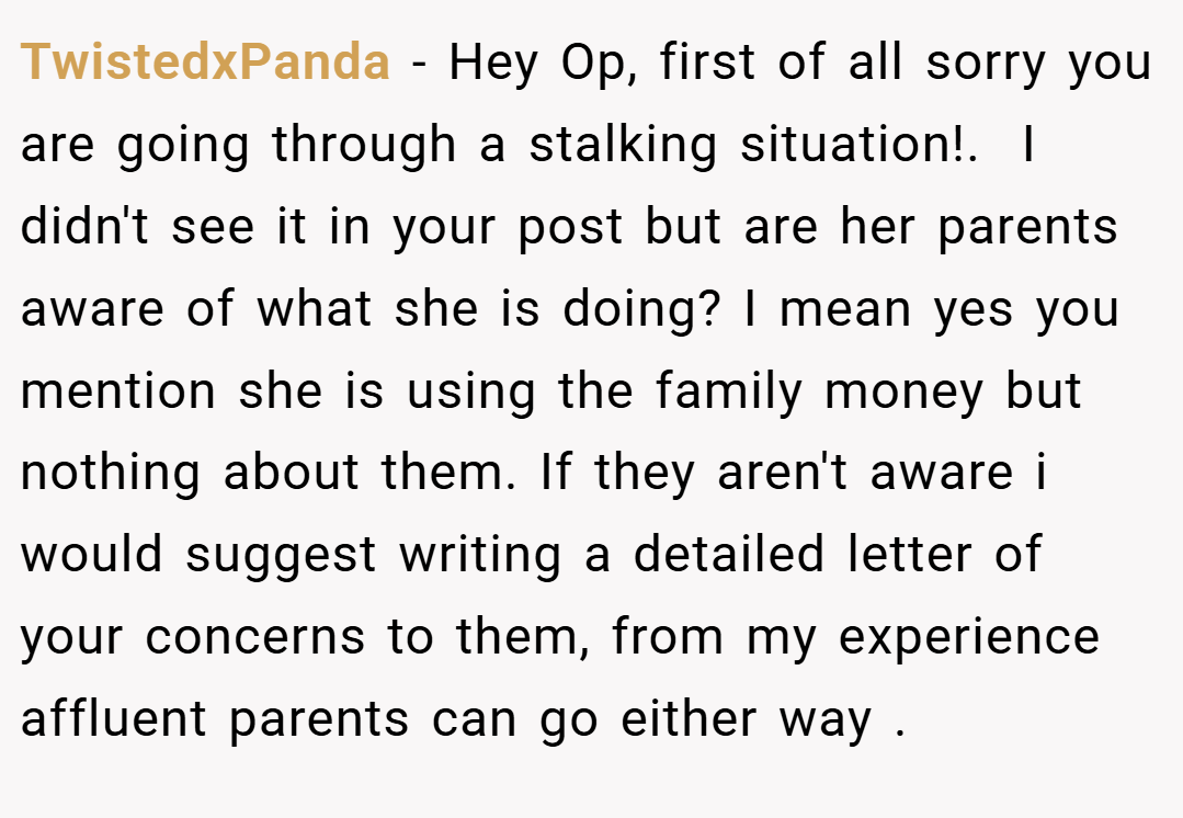 TwistedxPanda − Hey Op, first of all sorry you are going through a stalking situation!. ​ I didn't see it in your post but are her parents aware of what she is doing? I mean yes you mention she is using the family money but nothing about them. If they aren't aware i would suggest writing a detailed letter of your concerns to them, from my experience affluent parents can go either way .