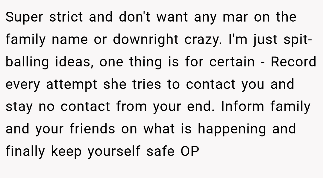 Super strict and don't want any mar on the family name or downright crazy. I'm just spit-balling ideas, one thing is for certain - Record every attempt she tries to contact you and stay no contact from your end. Inform family and your friends on what is happening and finally keep yourself safe OP