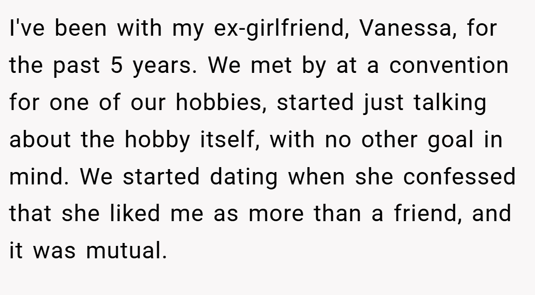I've been with my ex-girlfriend, Vanessa, for the past 5 years. We met by at a convention for one of our hobbies, started just talking about the hobby itself, with no other goal in mind. We started dating when she confessed that she liked me as more than a friend, and it was mutual.