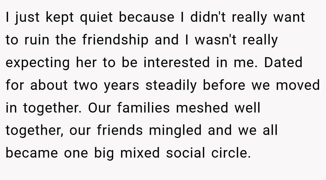 I just kept quiet because I didn't really want to ruin the friendship and I wasn't really expecting her to be interested in me. Dated for about two years steadily before we moved in together. Our families meshed well together, our friends mingled and we all became one big mixed social circle.