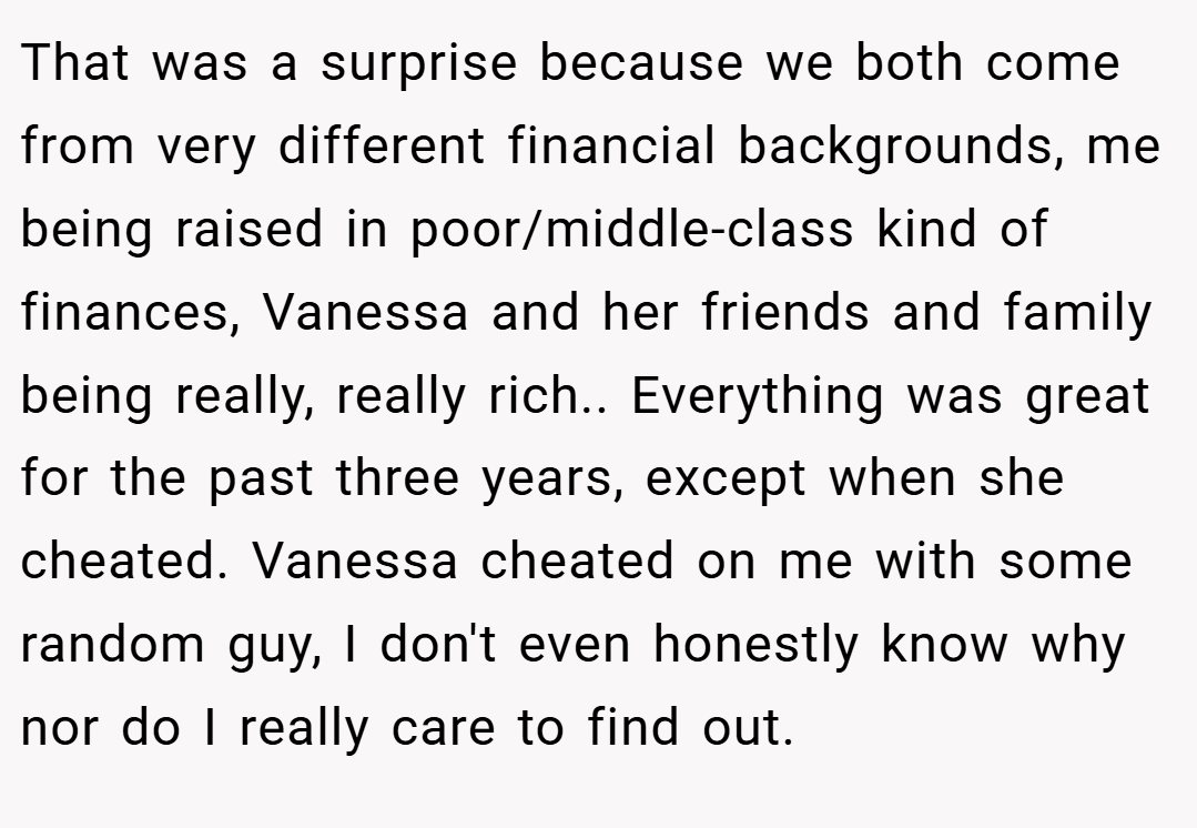 That was a surprise because we both come from very different financial backgrounds, me being raised in poor/middle-class kind of finances, Vanessa and her friends and family being really, really rich.. Everything was great for the past three years, except when she cheated. Vanessa cheated on me with some random guy, I don't even honestly know why nor do I really care to find out.