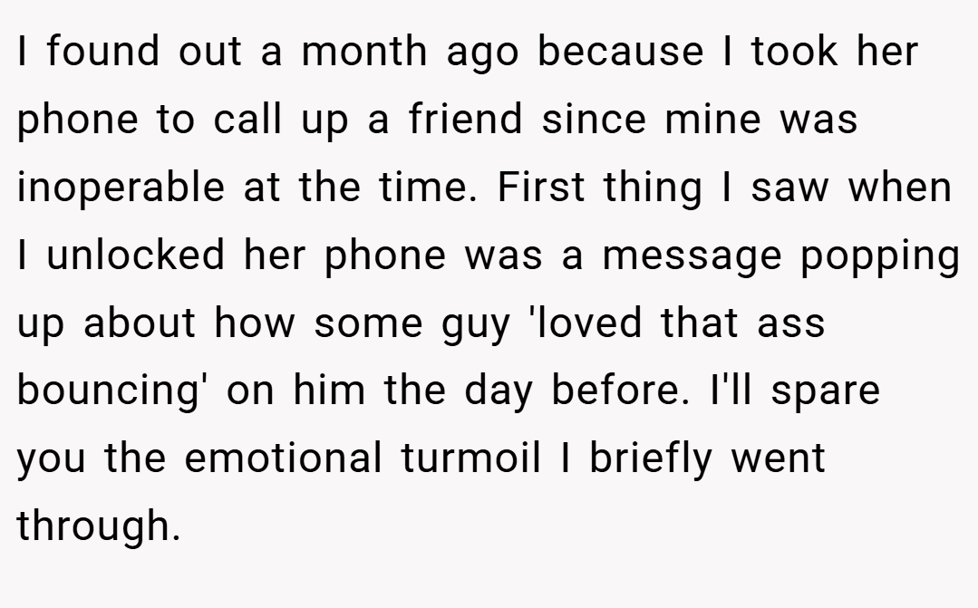 I found out a month ago because I took her phone to call up a friend since mine was inoperable at the time. First thing I saw when I unlocked her phone was a message popping up about how some guy 'loved that ass bouncing' on him the day before. I'll spare you the emotional turmoil I briefly went through.