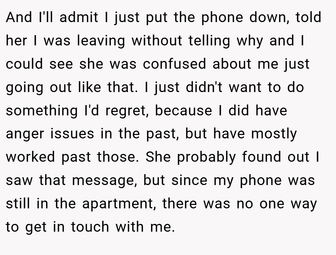 And I'll admit I just put the phone down, told her I was leaving without telling why and I could see she was confused about me just going out like that. I just didn't want to do something I'd regret, because I did have anger issues in the past, but have mostly worked past those. She probably found out I saw that message, but since my phone was still in the apartment, there was no one way to get in touch with me.