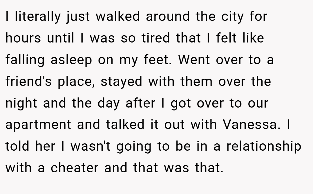 I literally just walked around the city for hours until I was so tired that I felt like falling asleep on my feet. Went over to a friend's place, stayed with them over the night and the day after I got over to our apartment and talked it out with Vanessa. I told her I wasn't going to be in a relationship with a cheater and that was that.