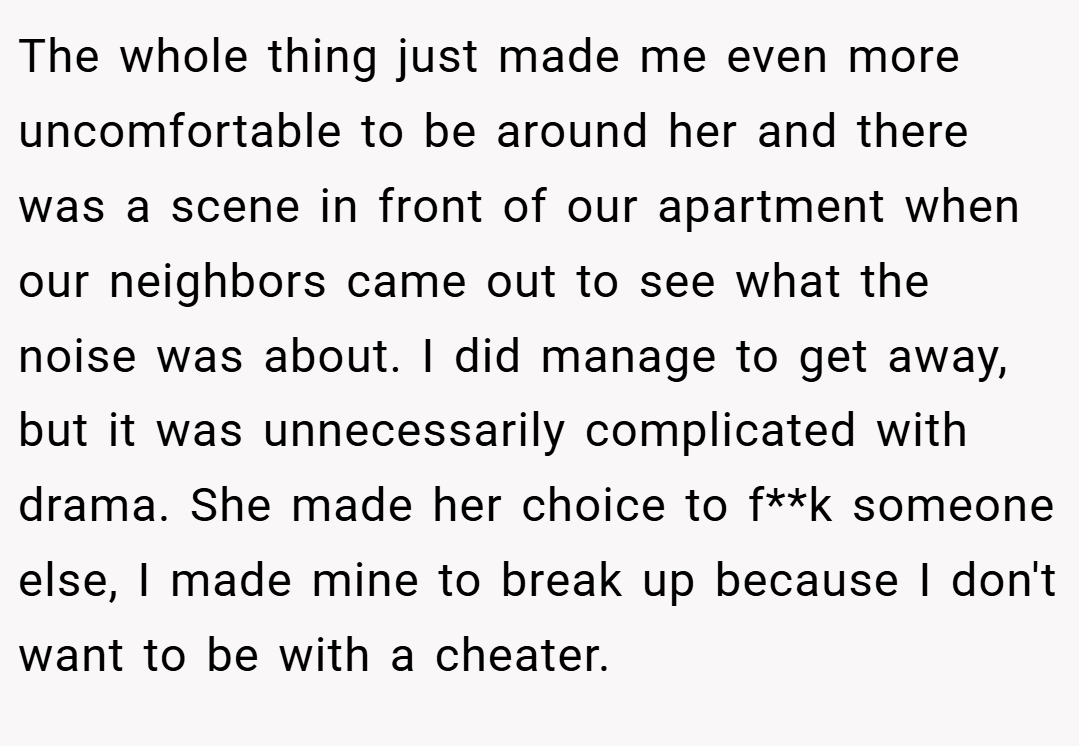 The whole thing just made me even more uncomfortable to be around her and there was a scene in front of our apartment when our neighbors came out to see what the noise was about. I did manage to get away, but it was unnecessarily complicated with drama. She made her choice to f**k someone else, I made mine to break up because I don't want to be with a cheater.
