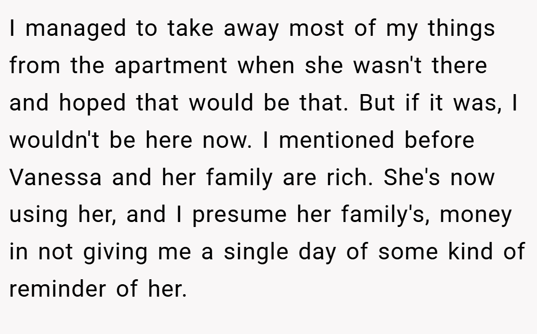 I managed to take away most of my things from the apartment when she wasn't there and hoped that would be that. But if it was, I wouldn't be here now. I mentioned before Vanessa and her family are rich. She's now using her, and I presume her family's, money in not giving me a single day of some kind of reminder of her.