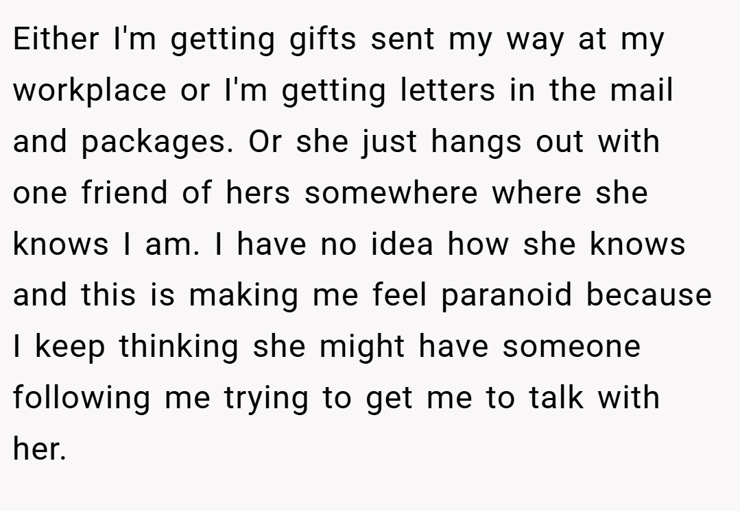 Either I'm getting gifts sent my way at my workplace or I'm getting letters in the mail and packages. Or she just hangs out with one friend of hers somewhere where she knows I am. I have no idea how she knows and this is making me feel paranoid because I keep thinking she might have someone following me trying to get me to talk with her.