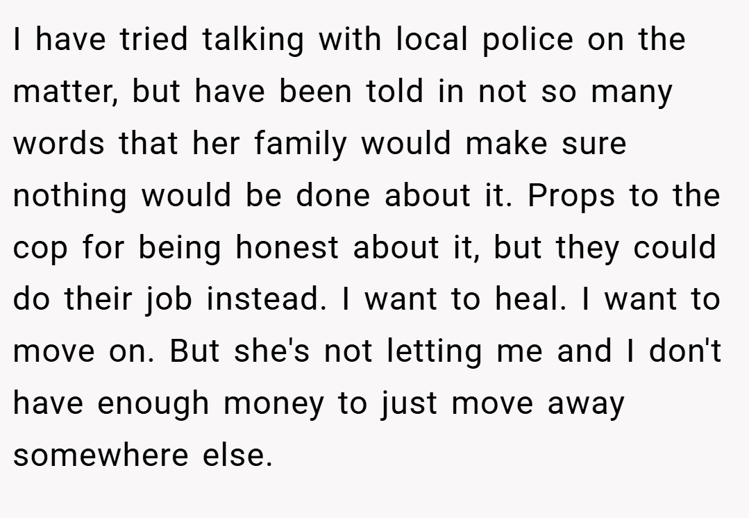 I have tried talking with local police on the matter, but have been told in not so many words that her family would make sure nothing would be done about it. Props to the cop for being honest about it, but they could do their job instead. I want to heal. I want to move on. But she's not letting me and I don't have enough money to just move away somewhere else.
