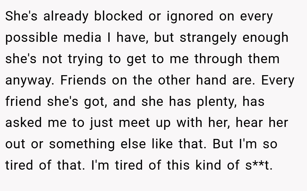 She's already blocked or ignored on every possible media I have, but strangely enough she's not trying to get to me through them anyway. Friends on the other hand are. Every friend she's got, and she has plenty, has asked me to just meet up with her, hear her out or something else like that. But I'm so tired of that. I'm tired of this kind of s**t.