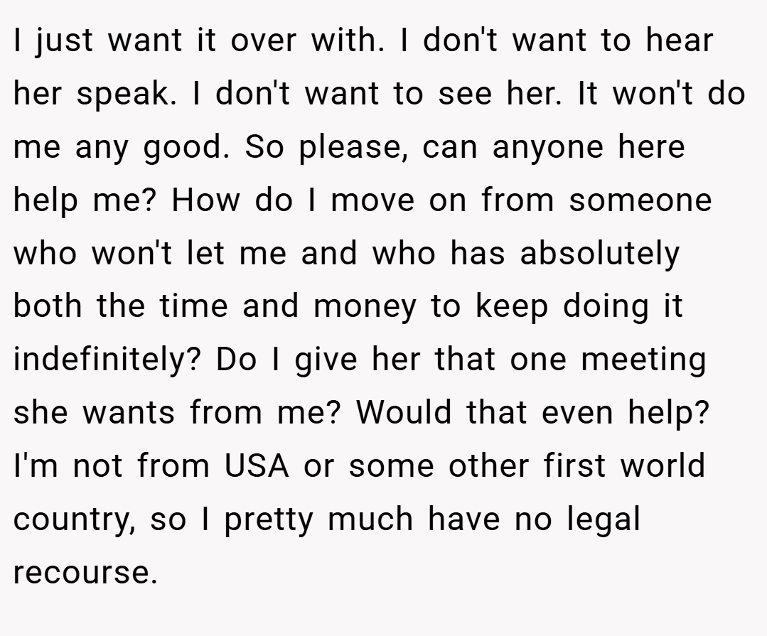 I just want it over with. I don't want to hear her speak. I don't want to see her. It won't do me any good. So please, can anyone here help me? How do I move on from someone who won't let me and who has absolutely both the time and money to keep doing it indefinitely? Do I give her that one meeting she wants from me? Would that even help? I'm not from USA or some other first world country, so I pretty much have no legal recourse.