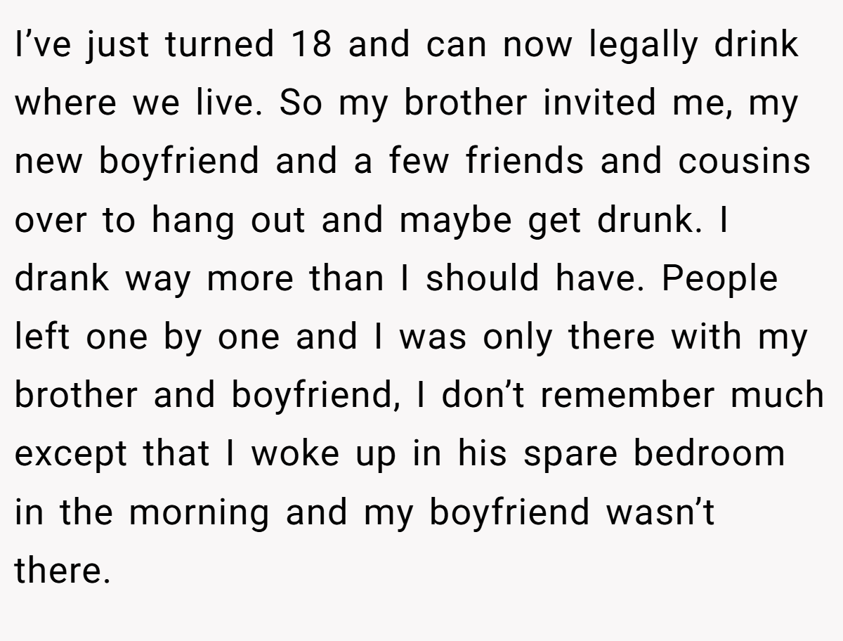 I’ve just turned 18 and can now legally drink where we live. So my brother invited me, my new boyfriend and a few friends and cousins over to hang out and maybe get drunk. I drank way more than I should have. People left one by one and I was only there with my brother and boyfriend, I don’t remember much except that I woke up in his spare bedroom in the morning and my boyfriend wasn’t there.