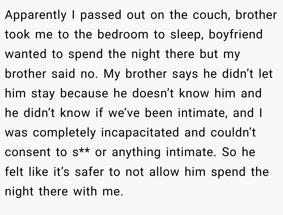Apparently I passed out on the couch, brother took me to the bedroom to sleep, boyfriend wanted to spend the night there but my brother said no. My brother says he didn’t let him stay because he doesn’t know him and he didn’t know if we’ve been intimate, and I was completely incapacitated and couldn’t consent to s** or anything intimate. So he felt like it’s safer to not allow him spend the night there with me.