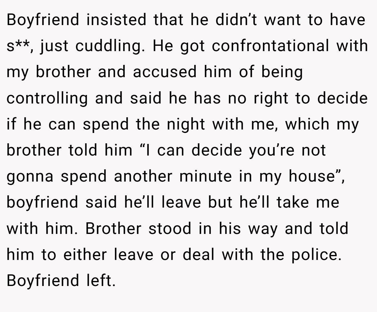 Boyfriend insisted that he didn’t want to have s**, just cuddling. He got confrontational with my brother and accused him of being controlling and said he has no right to decide if he can spend the night with me, which my brother told him “I can decide you’re not gonna spend another minute in my house”, boyfriend said he’ll leave but he’ll take me with him. Brother stood in his way and told him to either leave or deal with the police. Boyfriend left.
