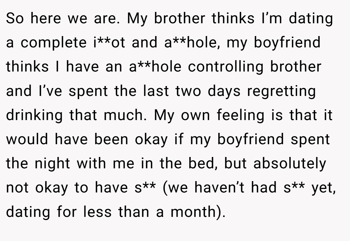So here we are. My brother thinks I’m dating a complete i**ot and a**hole, my boyfriend thinks I have an a**hole controlling brother and I’ve spent the last two days regretting drinking that much. My own feeling is that it would have been okay if my boyfriend spent the night with me in the bed, but absolutely not okay to have s** (we haven’t had s** yet, dating for less than a month).