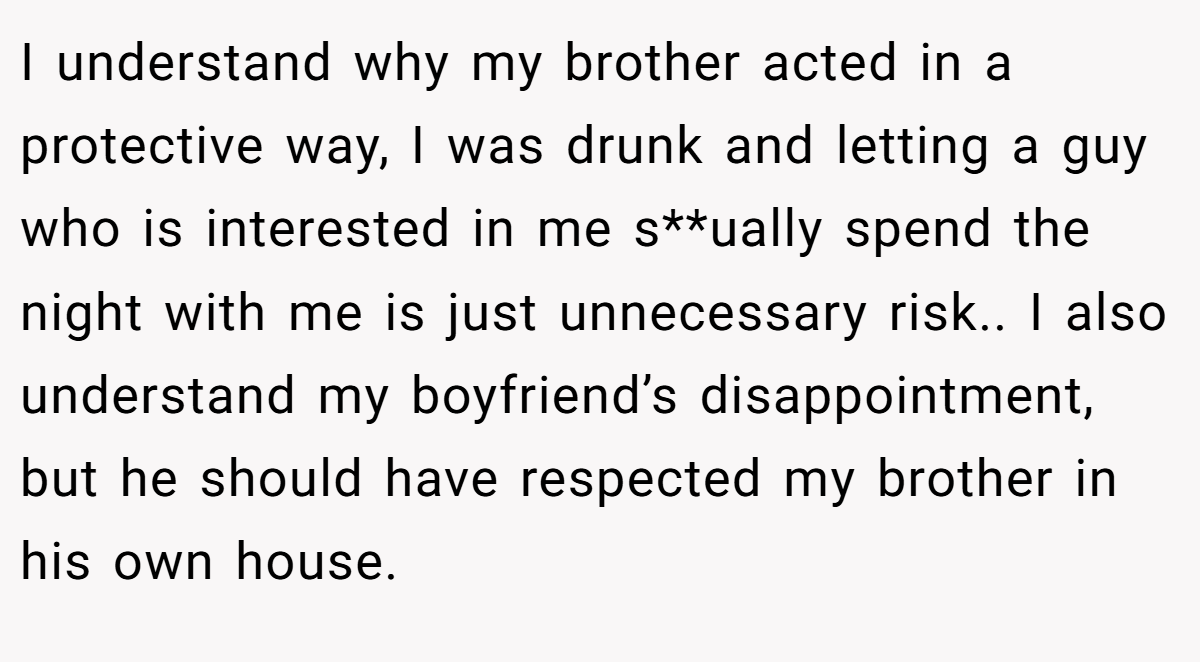 I understand why my brother acted in a protective way, I was drunk and letting a guy who is interested in me s**ually spend the night with me is just unnecessary risk.. I also understand my boyfriend’s disappointment, but he should have respected my brother in his own house.