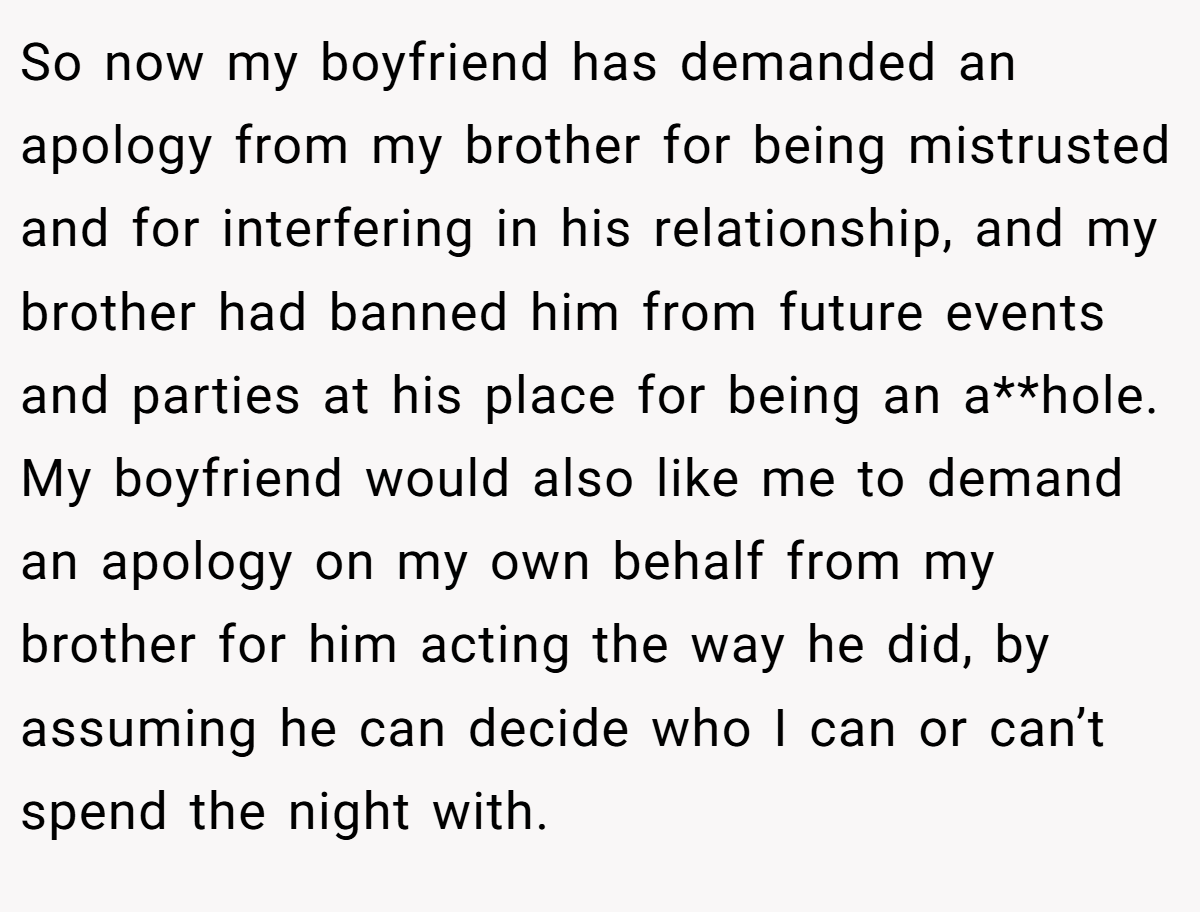 So now my boyfriend has demanded an apology from my brother for being mistrusted and for interfering in his relationship, and my brother had banned him from future events and parties at his place for being an a**hole. My boyfriend would also like me to demand an apology on my own behalf from my brother for him acting the way he did, by assuming he can decide who I can or can’t spend the night with.