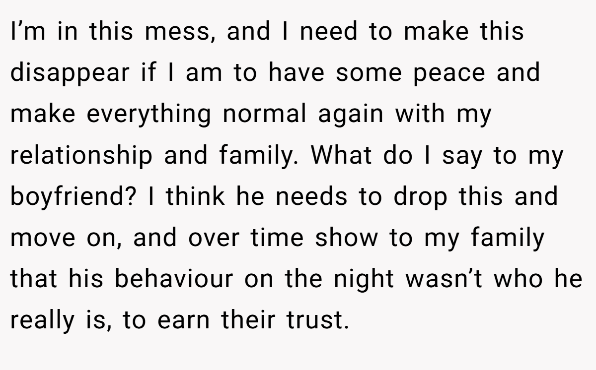 I’m in this mess, and I need to make this disappear if I am to have some peace and make everything normal again with my relationship and family. What do I say to my boyfriend? I think he needs to drop this and move on, and over time show to my family that his behaviour on the night wasn’t who he really is, to earn their trust.