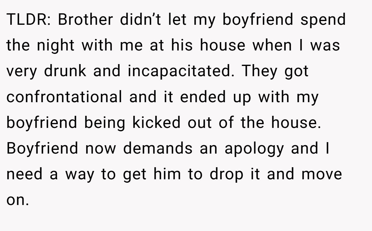 TLDR: Brother didn’t let my boyfriend spend the night with me at his house when I was very drunk and incapacitated. They got confrontational and it ended up with my boyfriend being kicked out of the house. Boyfriend now demands an apology and I need a way to get him to drop it and move on.