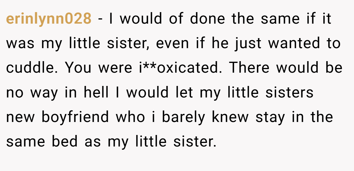 erinlynn028 − I would of done the same if it was my little sister, even if he just wanted to cuddle. You were i**oxicated. There would be no way in hell I would let my little sisters new boyfriend who i barely knew stay in the same bed as my little sister.