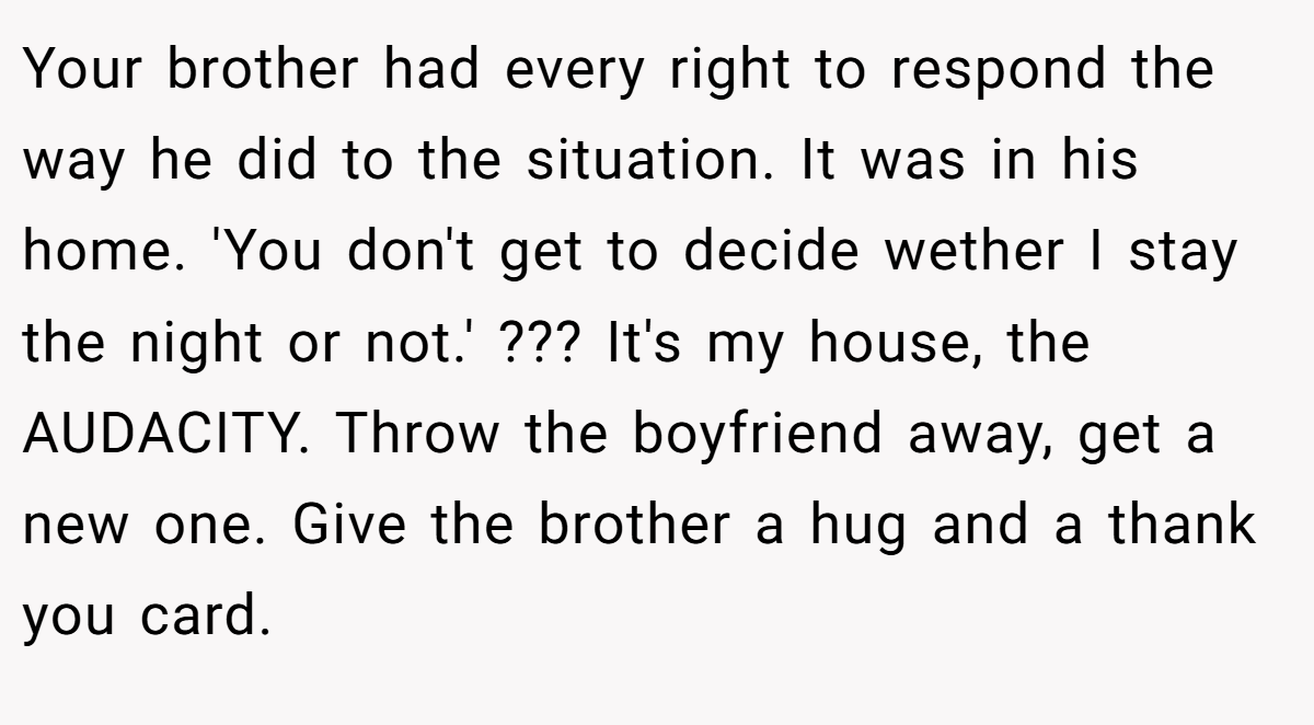 Your brother had every right to respond the way he did to the situation. It was in his home. 'You don't get to decide wether I stay the night or not.' ??? It's my house, the AUDACITY. Throw the boyfriend away, get a new one. Give the brother a hug and a thank you card.