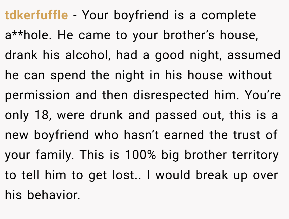 tdkerfuffle − Your boyfriend is a complete a**hole. He came to your brother’s house, drank his alcohol, had a good night, assumed he can spend the night in his house without permission and then disrespected him. You’re only 18, were drunk and passed out, this is a new boyfriend who hasn’t earned the trust of your family. This is 100% big brother territory to tell him to get lost.. I would break up over his behavior.