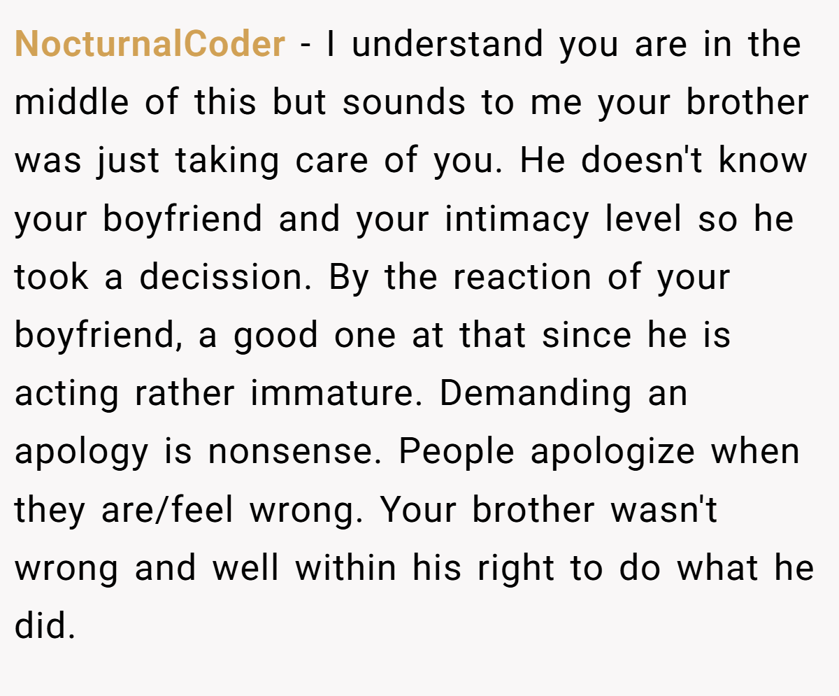 NocturnalCoder − I understand you are in the middle of this but sounds to me your brother was just taking care of you. He doesn't know your boyfriend and your intimacy level so he took a decission. By the reaction of your boyfriend, a good one at that since he is acting rather immature. Demanding an apology is nonsense. People apologize when they are/feel wrong. Your brother wasn't wrong and well within his right to do what he did.