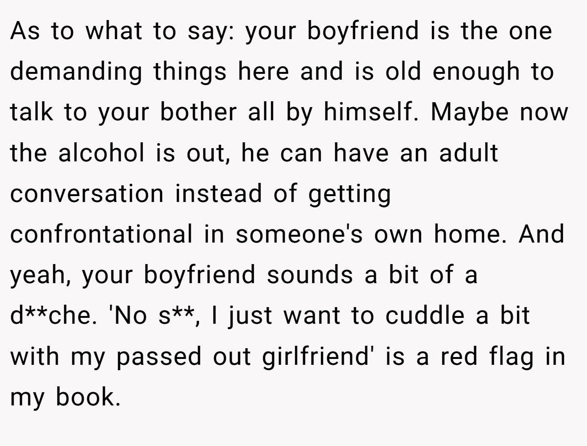 As to what to say: your boyfriend is the one demanding things here and is old enough to talk to your bother all by himself. Maybe now the alcohol is out, he can have an adult conversation instead of getting confrontational in someone's own home. And yeah, your boyfriend sounds a bit of a d**che. 'No s**, I just want to cuddle a bit with my passed out girlfriend' is a red flag in my book.