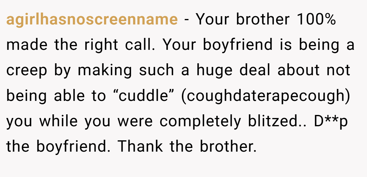 agirlhasnoscreenname − Your brother 100% made the right call. Your boyfriend is being a creep by making such a huge deal about not being able to “cuddle” (coughdaterapecough) you while you were completely blitzed.. D**p the boyfriend. Thank the brother.