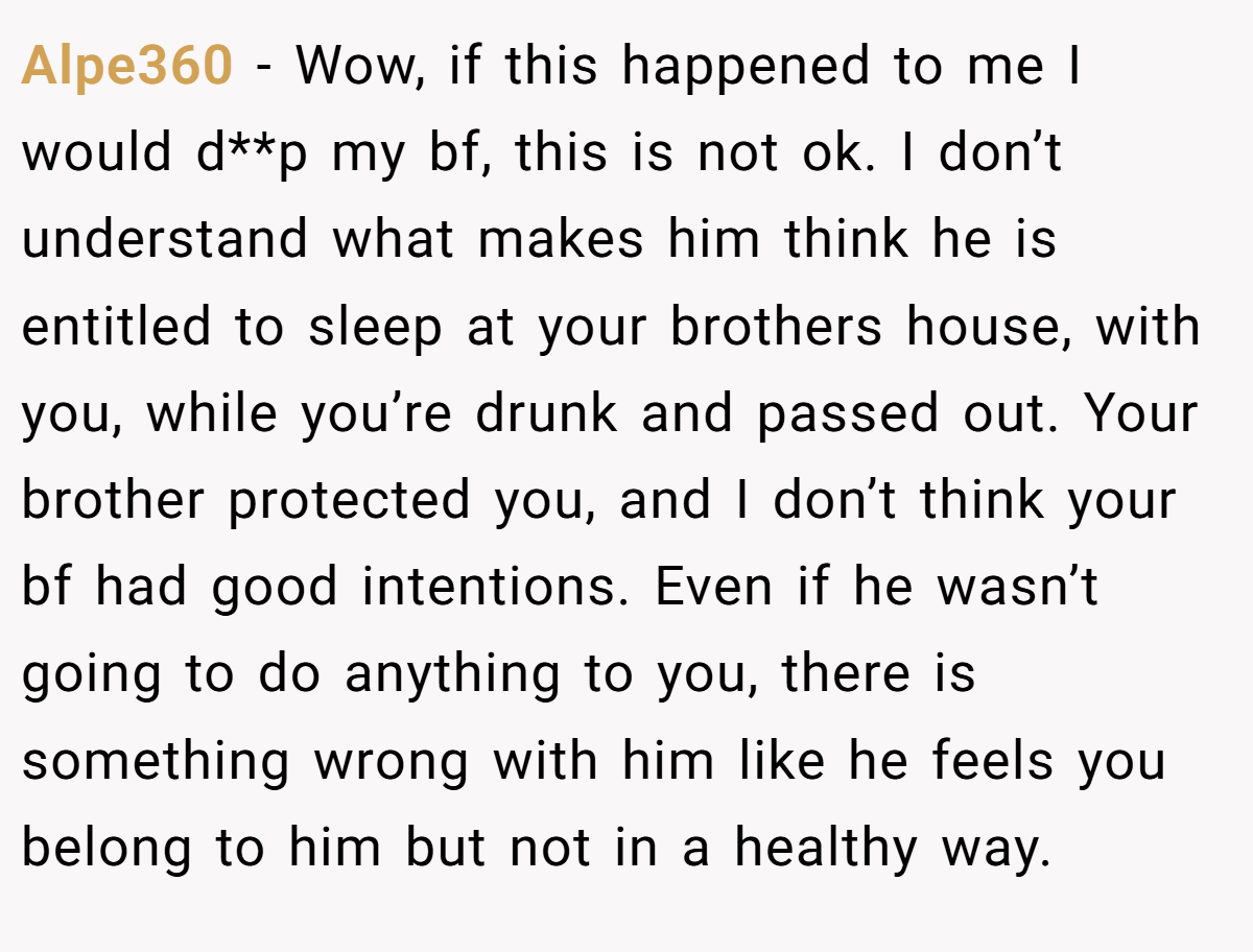 Alpe360 − Wow, if this happened to me I would d**p my bf, this is not ok. I don’t understand what makes him think he is entitled to sleep at your brothers house, with you, while you’re drunk and passed out. Your brother protected you, and I don’t think your bf had good intentions. Even if he wasn’t going to do anything to you, there is something wrong with him like he feels you belong to him but not in a healthy way.