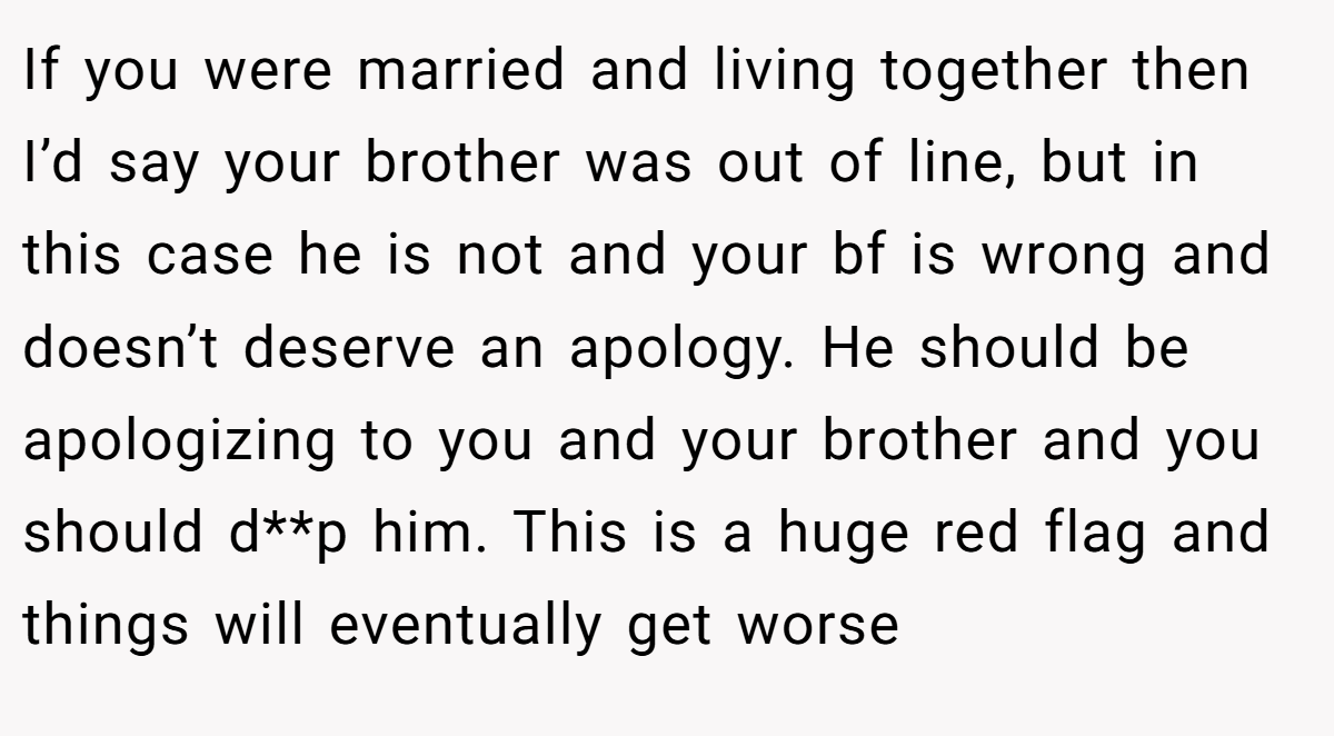 If you were married and living together then I’d say your brother was out of line, but in this case he is not and your bf is wrong and doesn’t deserve an apology. He should be apologizing to you and your brother and you should d**p him. This is a huge red flag and things will eventually get worse