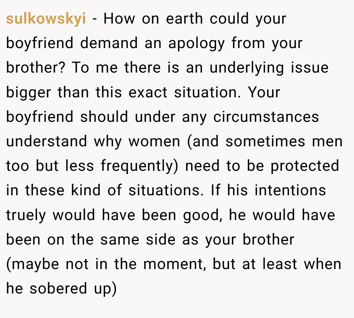 sulkowskyi − How on earth could your boyfriend demand an apology from your brother? To me there is an underlying issue bigger than this exact situation. Your boyfriend should under any circumstances understand why women (and sometimes men too but less frequently) need to be protected in these kind of situations. If his intentions truely would have been good, he would have been on the same side as your brother (maybe not in the moment, but at least when he sobered up)