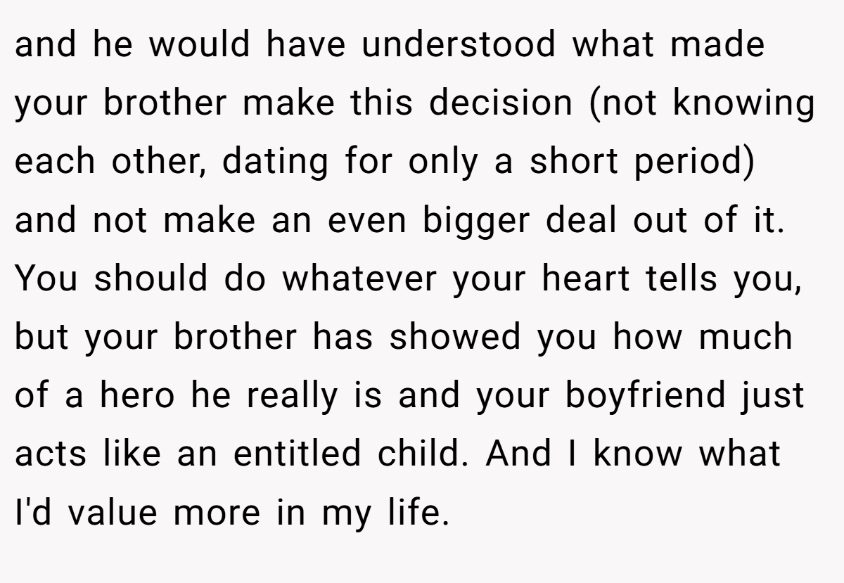 and he would have understood what made your brother make this decision (not knowing each other, dating for only a short period) and not make an even bigger deal out of it. You should do whatever your heart tells you, but your brother has showed you how much of a hero he really is and your boyfriend just acts like an entitled child. And I know what I'd value more in my life.