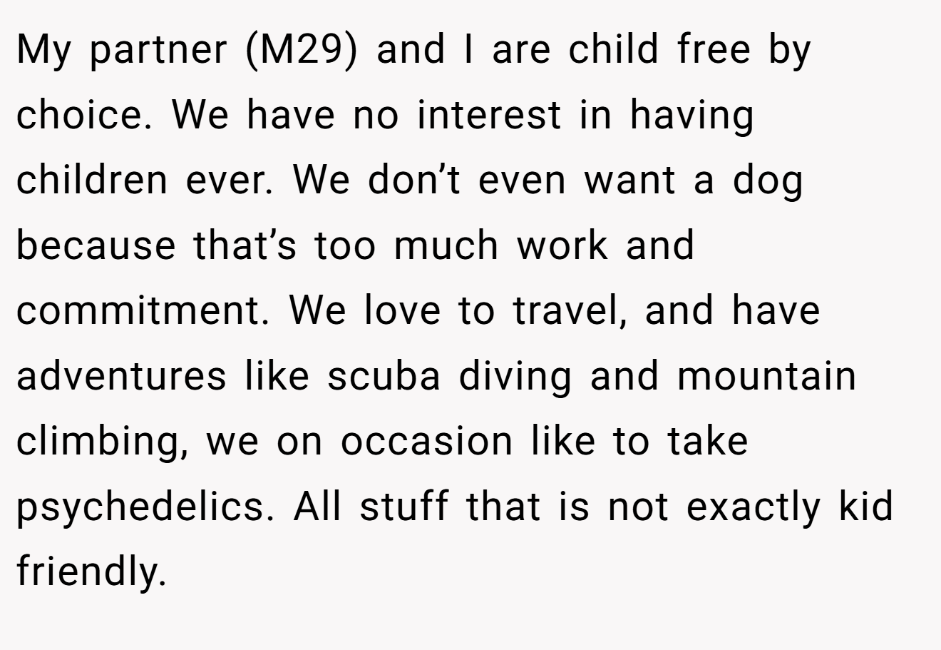 My partner (M29) and I are child free by choice. We have no interest in having children ever. We don’t even want a dog because that’s too much work and commitment. We love to travel, and have adventures like scuba diving and mountain climbing, we on occasion like to take psychedelics. All stuff that is not exactly kid friendly.
