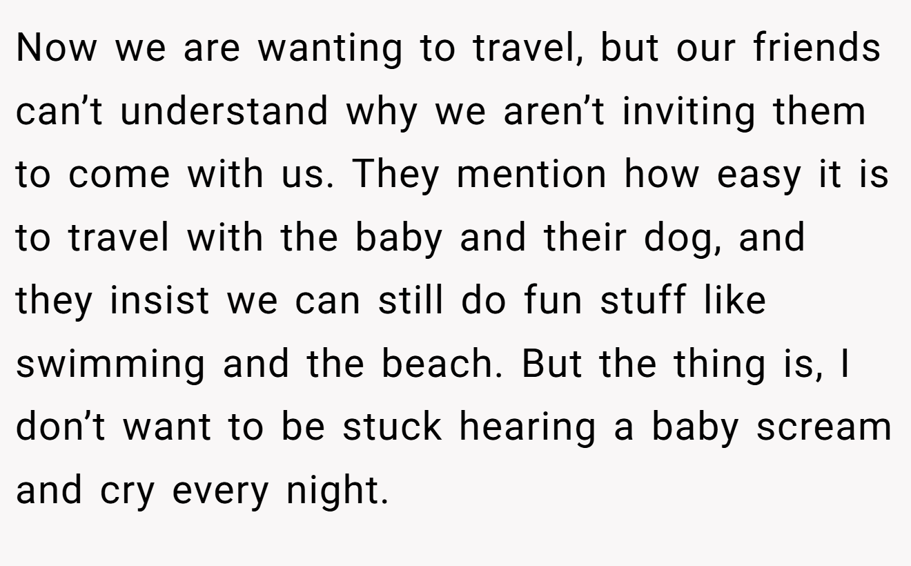 Now we are wanting to travel, but our friends can’t understand why we aren’t inviting them to come with us. They mention how easy it is to travel with the baby and their dog, and they insist we can still do fun stuff like swimming and the beach. But the thing is, I don’t want to be stuck hearing a baby scream and cry every night.
