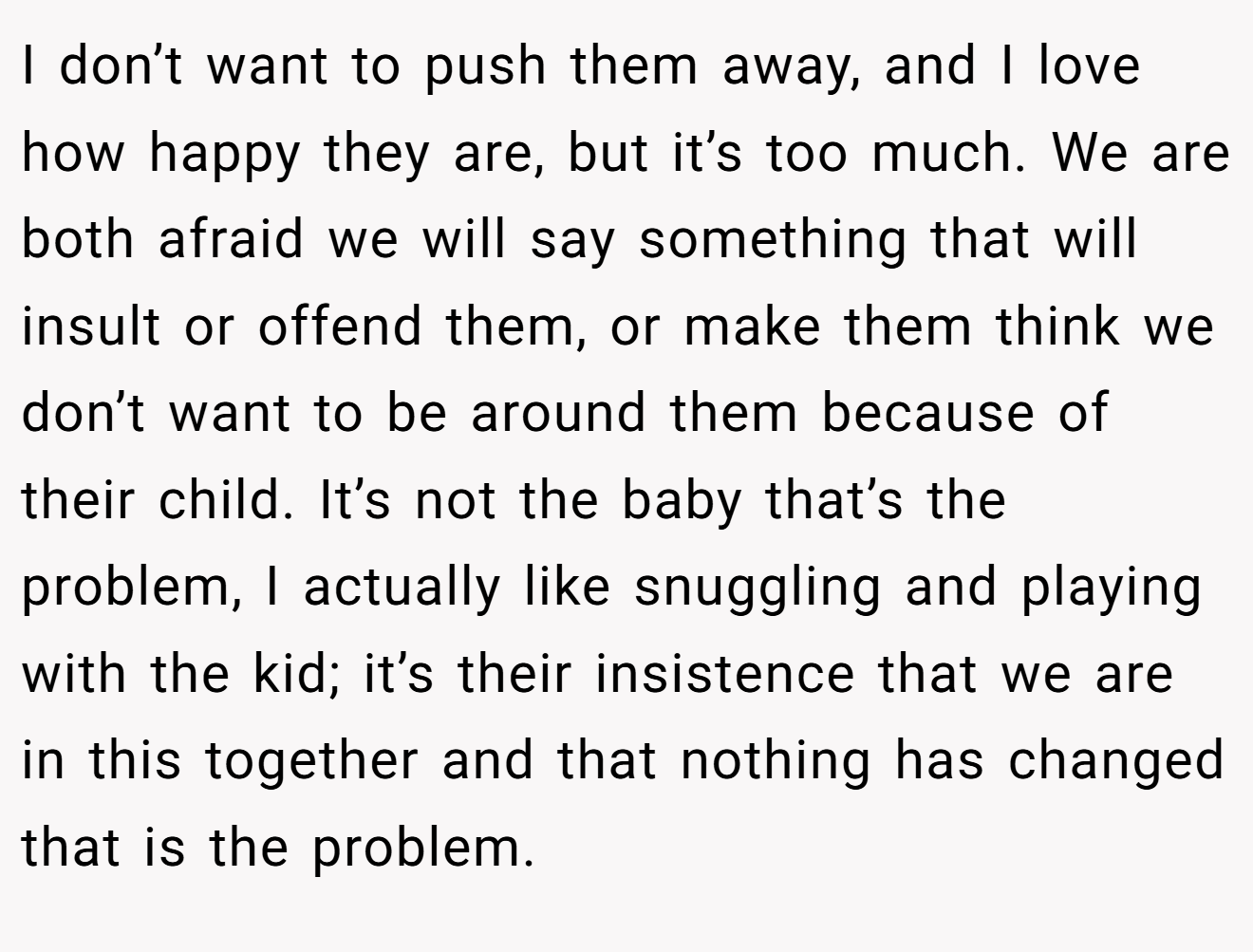 I don’t want to push them away, and I love how happy they are, but it’s too much. We are both afraid we will say something that will insult or offend them, or make them think we don’t want to be around them because of their child. It’s not the baby that’s the problem, I actually like snuggling and playing with the kid; it’s their insistence that we are in this together and that nothing has changed that is the problem.