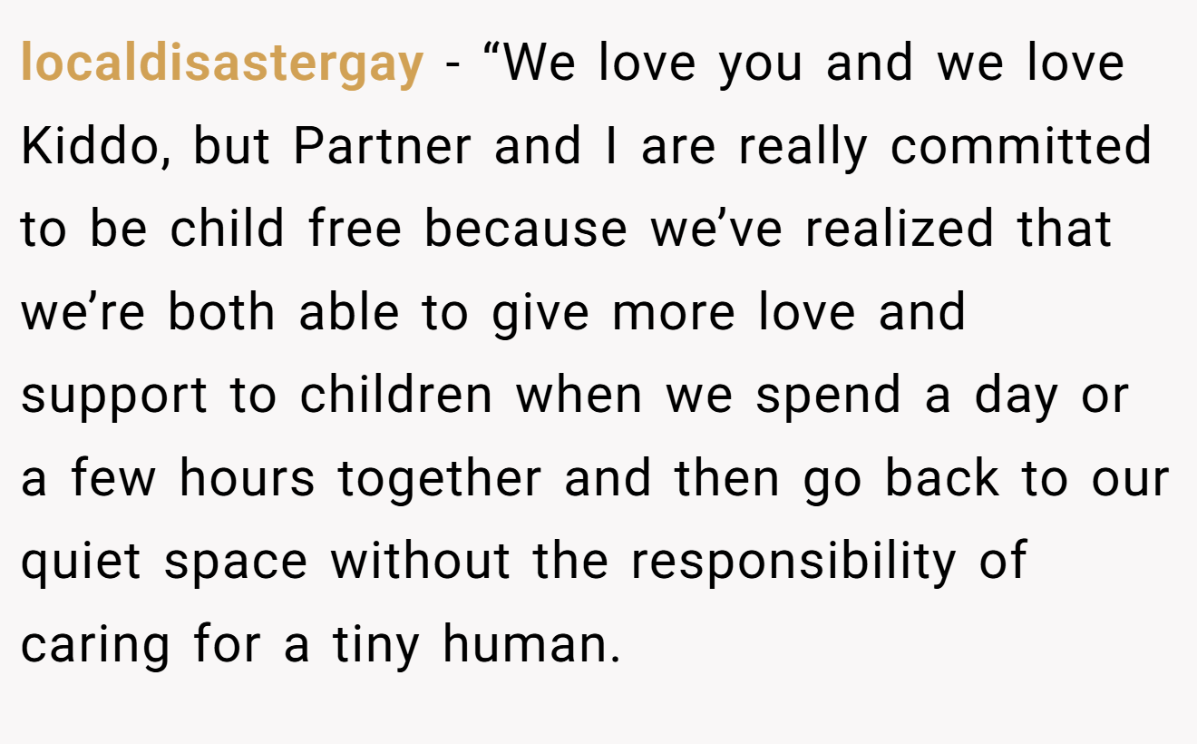 localdisastergay − “We love you and we love Kiddo, but Partner and I are really committed to be child free because we’ve realized that we’re both able to give more love and support to children when we spend a day or a few hours together and then go back to our quiet space without the responsibility of caring for a tiny human.