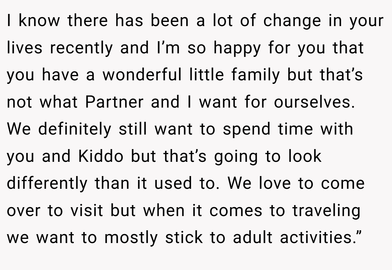 I know there has been a lot of change in your lives recently and I’m so happy for you that you have a wonderful little family but that’s not what Partner and I want for ourselves. We definitely still want to spend time with you and Kiddo but that’s going to look differently than it used to. We love to come over to visit but when it comes to traveling we want to mostly stick to adult activities.”