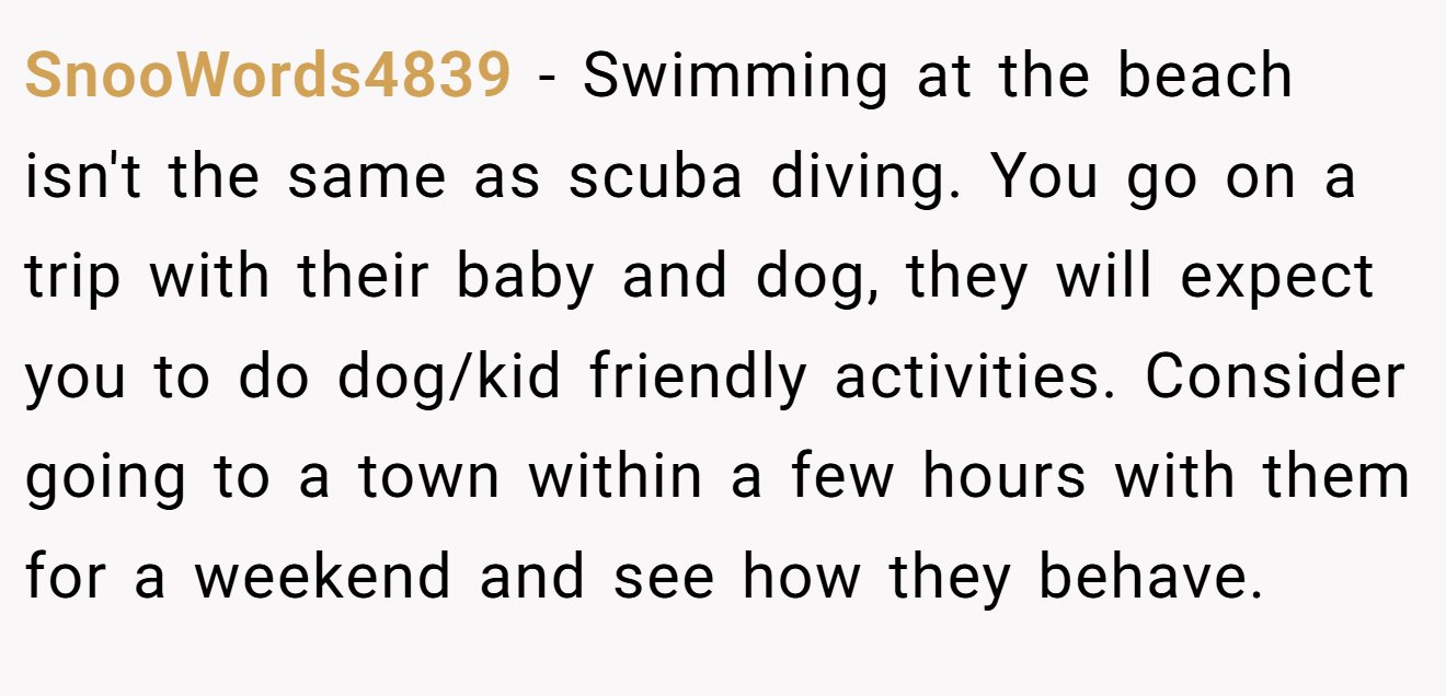 SnooWords4839 − Swimming at the beach isn't the same as scuba diving. You go on a trip with their baby and dog, they will expect you to do dog/kid friendly activities. Consider going to a town within a few hours with them for a weekend and see how they behave.