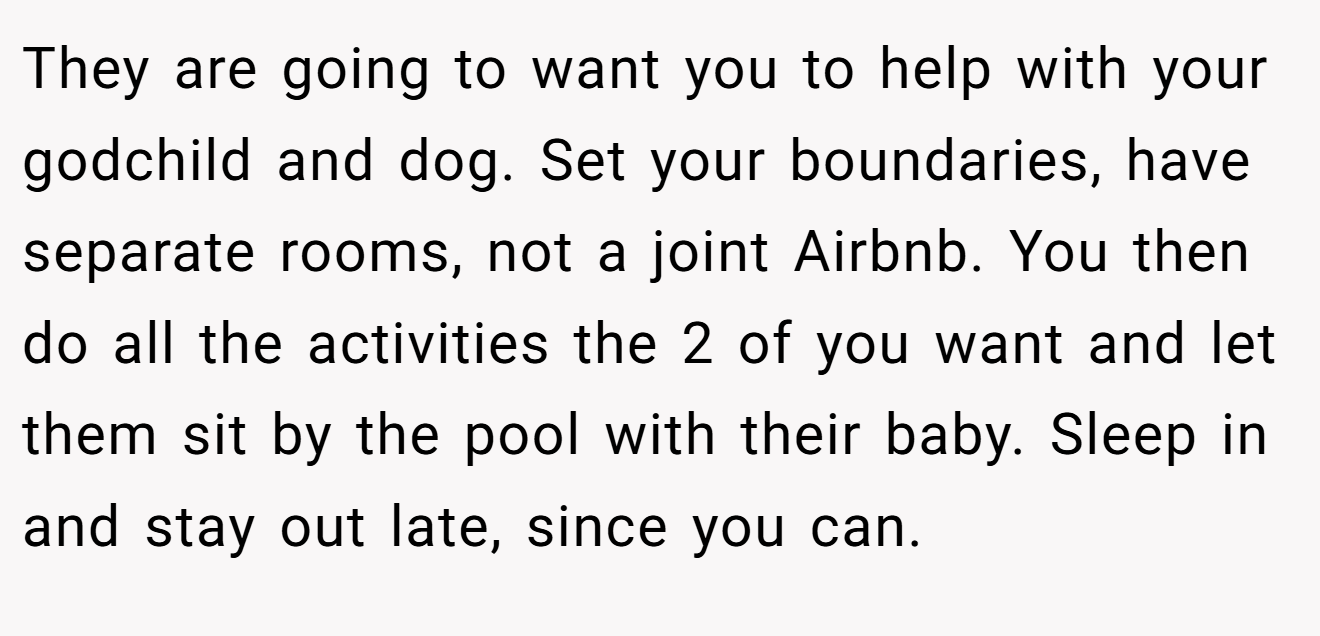 They are going to want you to help with your godchild and dog. Set your boundaries, have separate rooms, not a joint Airbnb. You then do all the activities the 2 of you want and let them sit by the pool with their baby. Sleep in and stay out late, since you can.