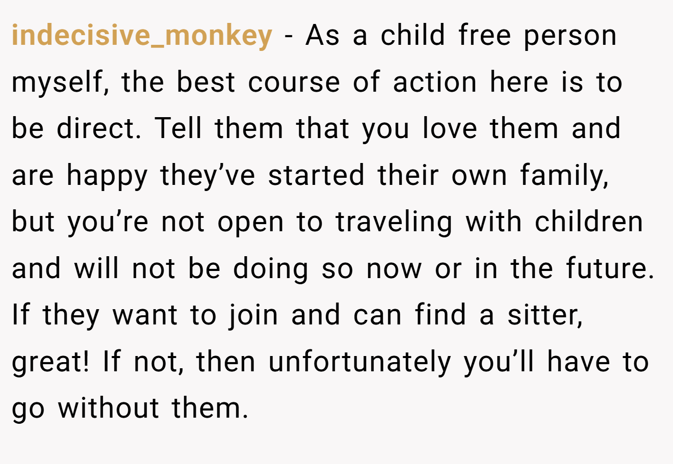 indecisive_monkey − As a child free person myself, the best course of action here is to be direct. Tell them that you love them and are happy they’ve started their own family, but you’re not open to traveling with children and will not be doing so now or in the future. If they want to join and can find a sitter, great! If not, then unfortunately you’ll have to go without them.