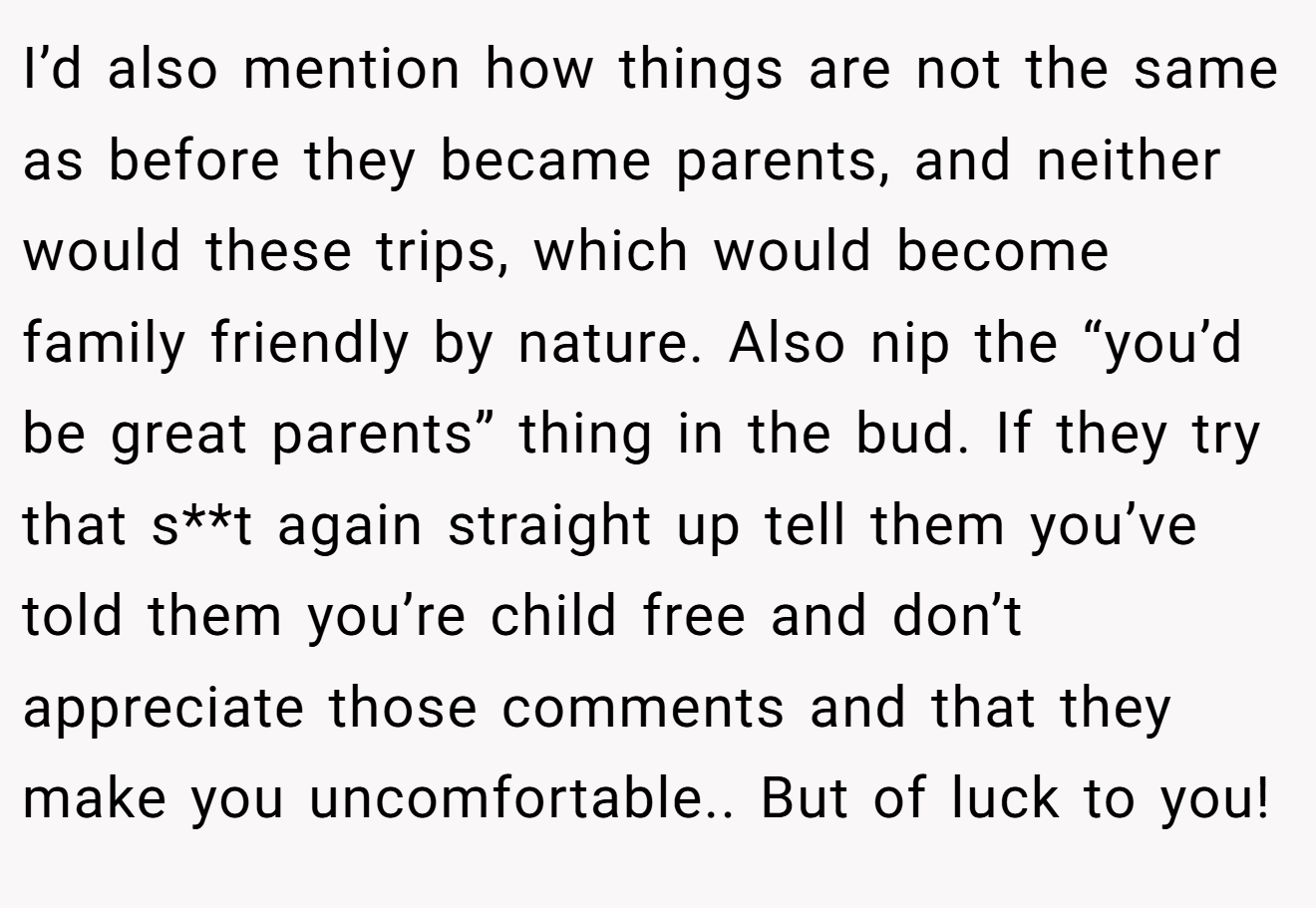 I’d also mention how things are not the same as before they became parents, and neither would these trips, which would become family friendly by nature. Also nip the “you’d be great parents” thing in the bud. If they try that s**t again straight up tell them you’ve told them you’re child free and don’t appreciate those comments and that they make you uncomfortable.. But of luck to you!