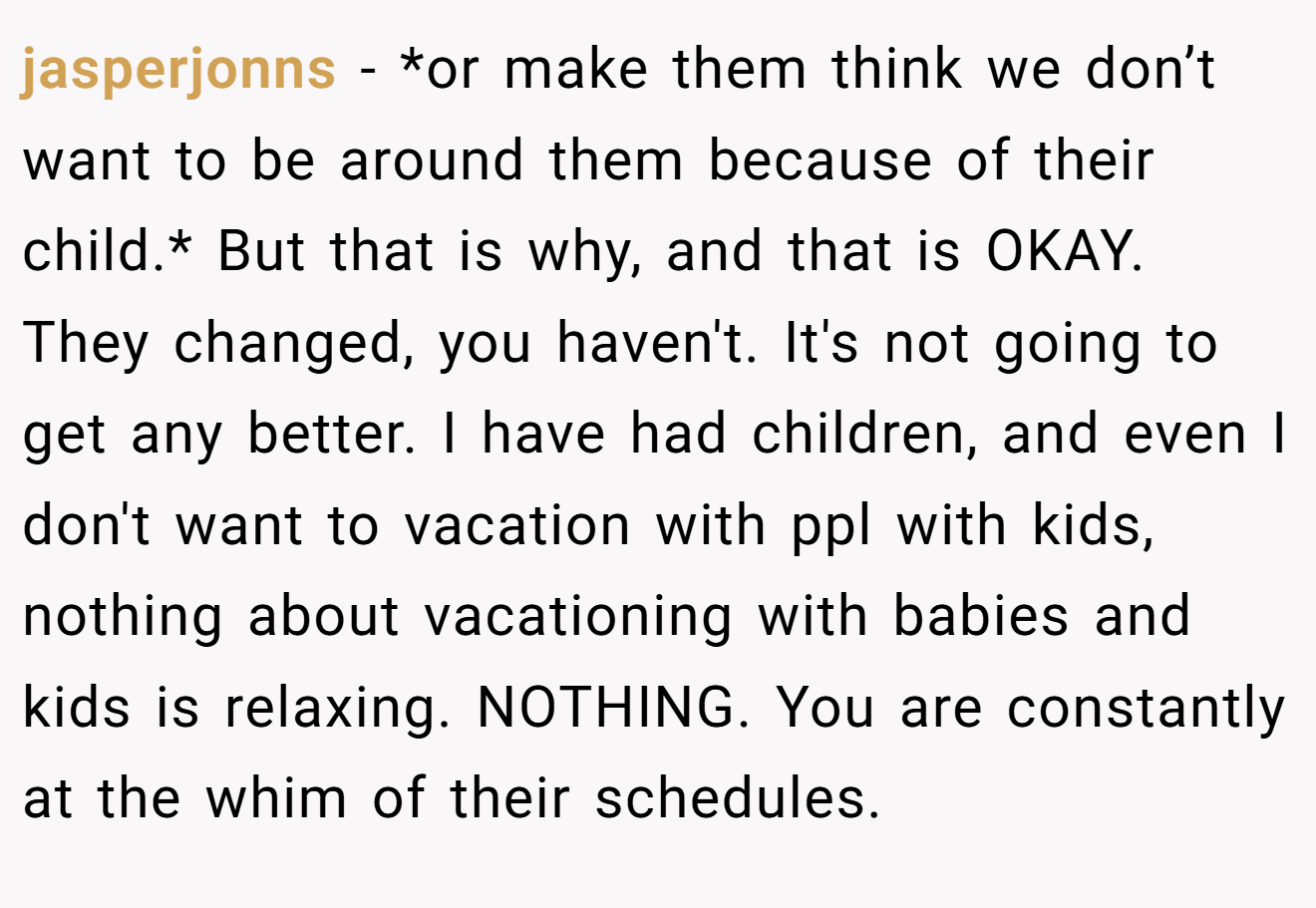 jasperjonns − *or make them think we don’t want to be around them because of their child.* But that is why, and that is OKAY. They changed, you haven't. It's not going to get any better. I have had children, and even I don't want to vacation with ppl with kids, nothing about vacationing with babies and kids is relaxing. NOTHING. You are constantly at the whim of their schedules.