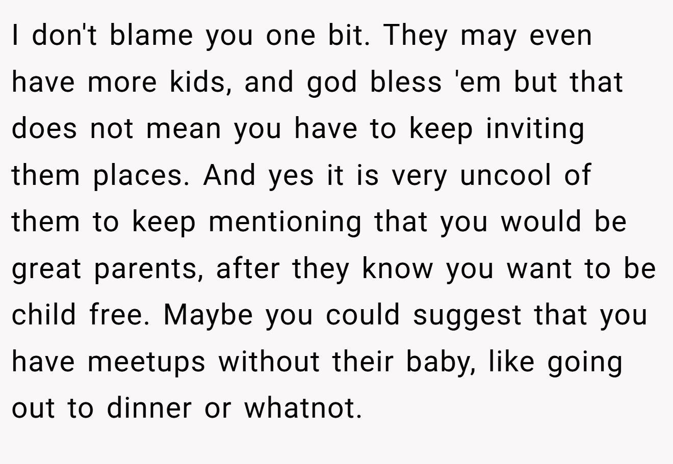 I don't blame you one bit. They may even have more kids, and god bless 'em but that does not mean you have to keep inviting them places. And yes it is very uncool of them to keep mentioning that you would be great parents, after they know you want to be child free. Maybe you could suggest that you have meetups without their baby, like going out to dinner or whatnot.