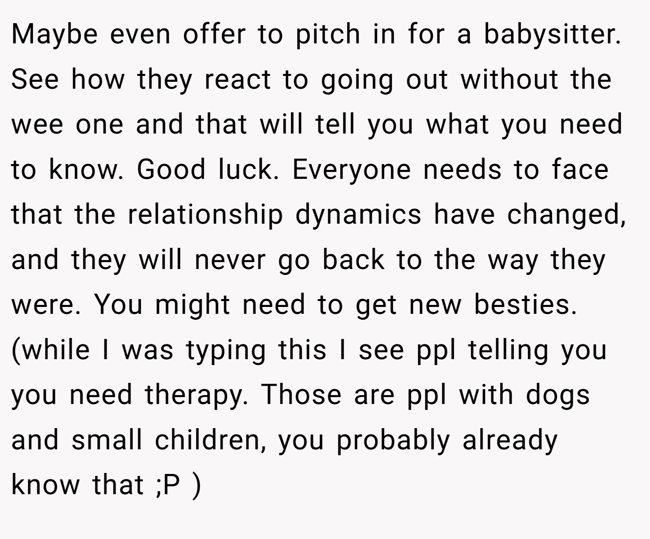 Maybe even offer to pitch in for a babysitter. See how they react to going out without the wee one and that will tell you what you need to know. Good luck. Everyone needs to face that the relationship dynamics have changed, and they will never go back to the way they were. You might need to get new besties. (while I was typing this I see ppl telling you you need therapy. Those are ppl with dogs and small children, you probably already know that ;P )