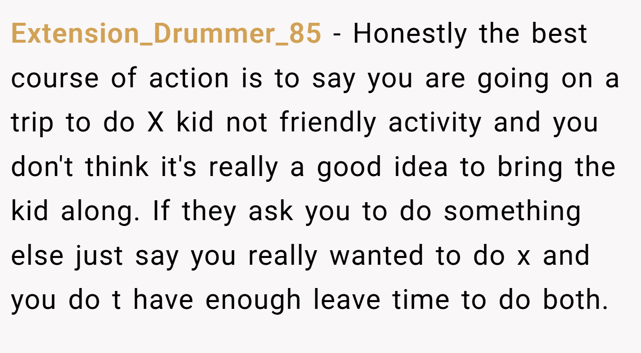 Extension_Drummer_85 − Honestly the best course of action is to say you are going on a trip to do X kid not friendly activity and you don't think it's really a good idea to bring the kid along. If they ask you to do something else just say you really wanted to do x and you do t have enough leave time to do both. 