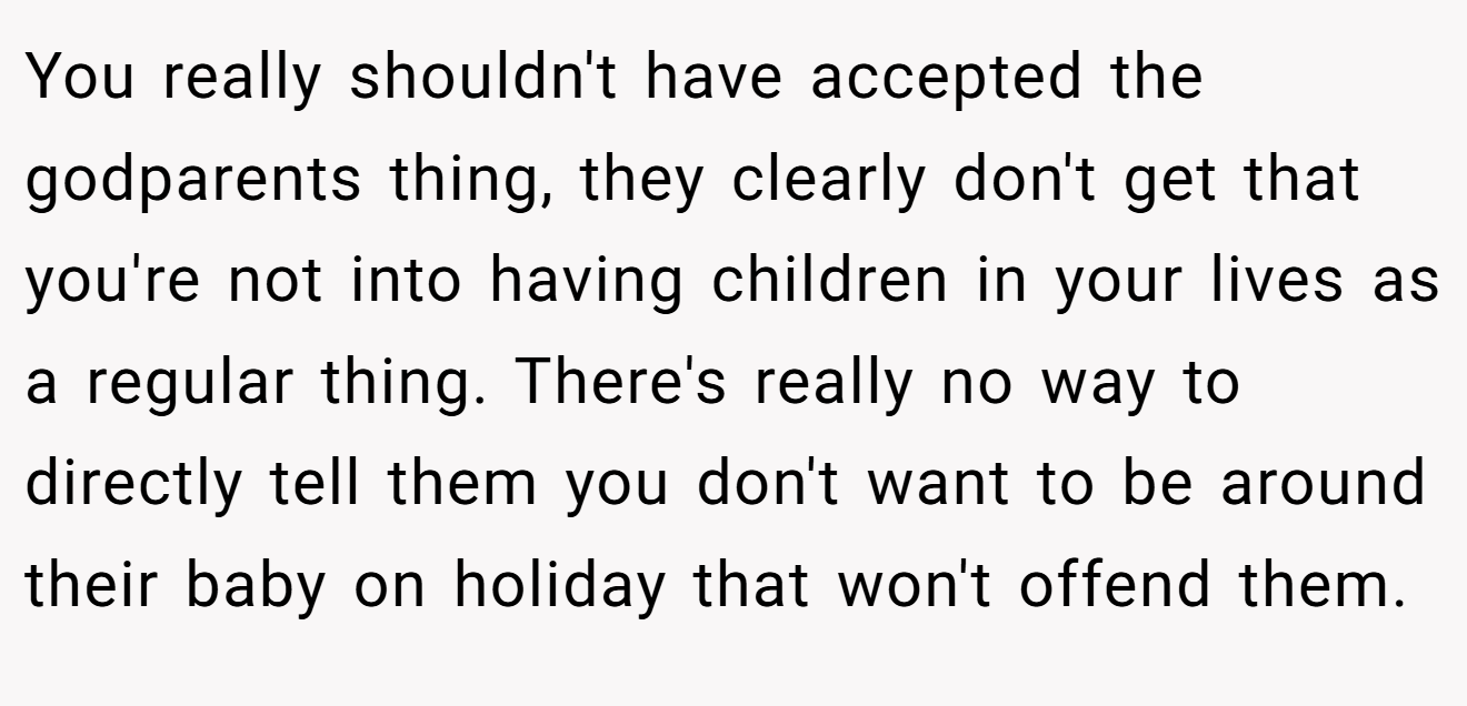 You really shouldn't have accepted the godparents thing, they clearly don't get that you're not into having children in your lives as a regular thing. There's really no way to directly tell them you don't want to be around their baby on holiday that won't offend them. 