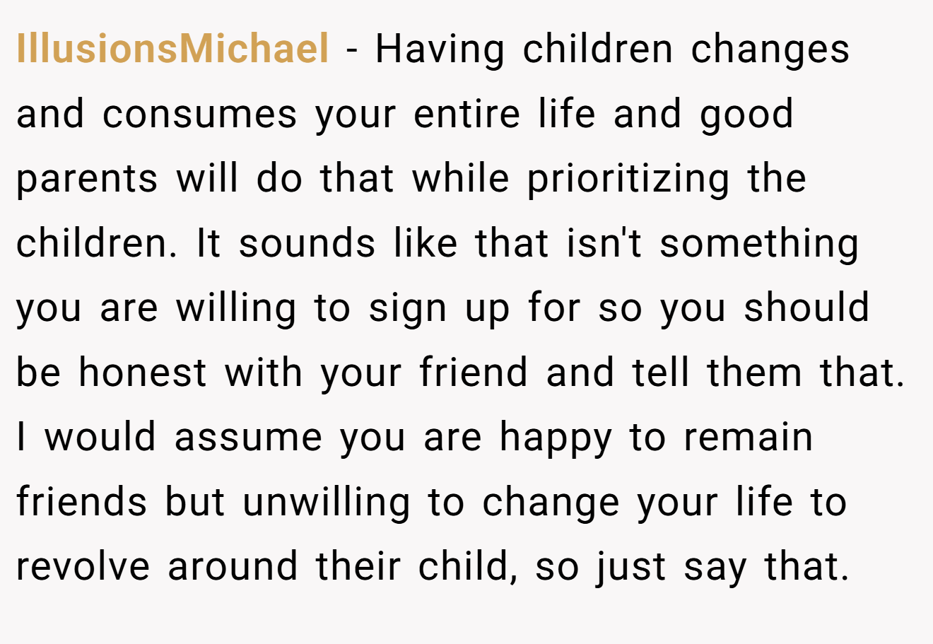 IllusionsMichael − Having children changes and consumes your entire life and good parents will do that while prioritizing the children. It sounds like that isn't something you are willing to sign up for so you should be honest with your friend and tell them that. I would assume you are happy to remain friends but unwilling to change your life to revolve around their child, so just say that.