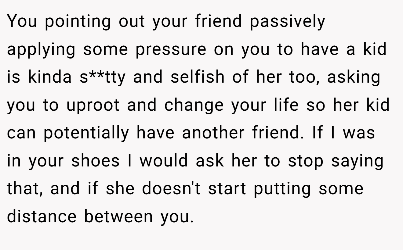 You pointing out your friend passively applying some pressure on you to have a kid is kinda s**tty and selfish of her too, asking you to uproot and change your life so her kid can potentially have another friend. If I was in your shoes I would ask her to stop saying that, and if she doesn't start putting some distance between you.