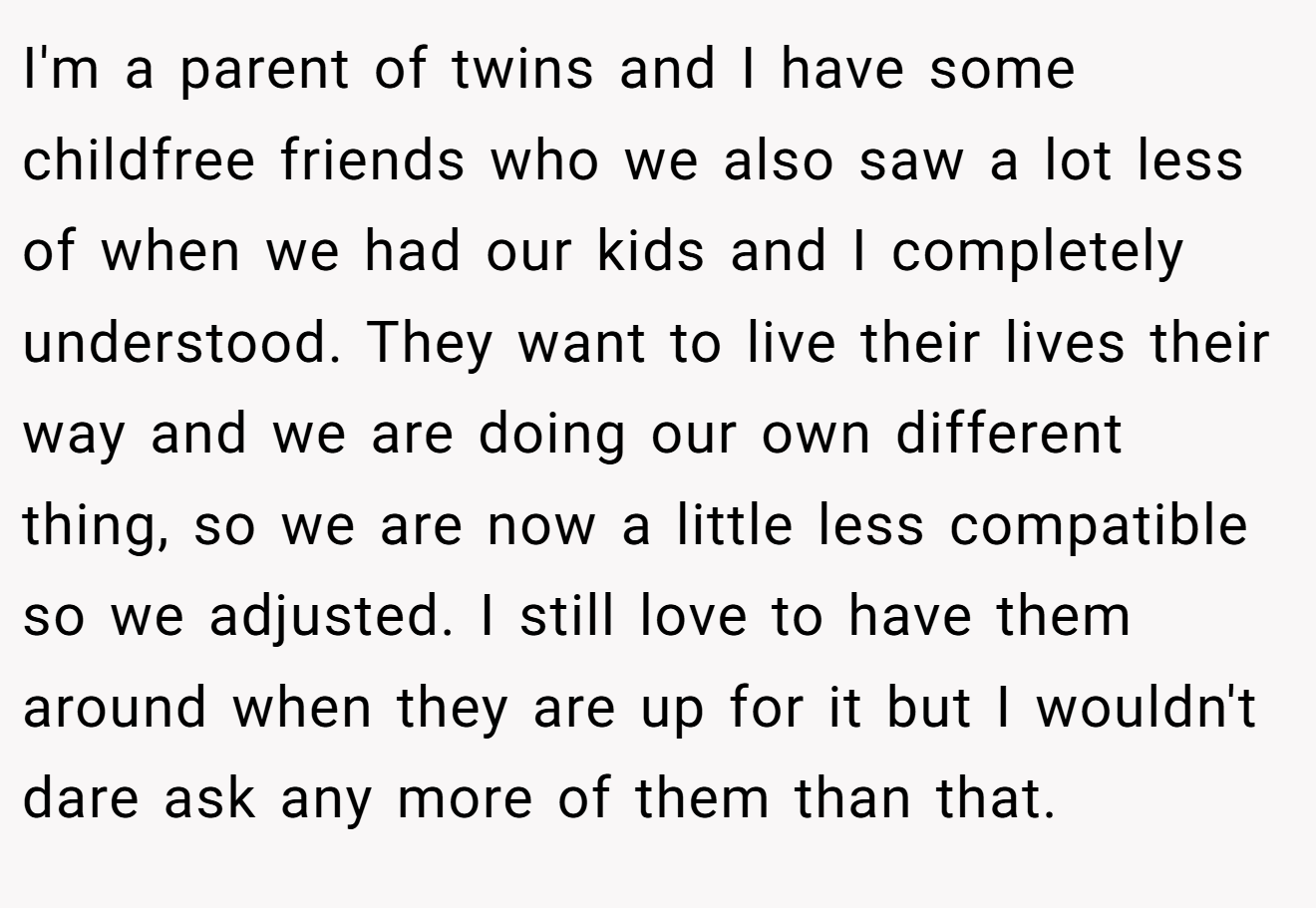 I'm a parent of twins and I have some childfree friends who we also saw a lot less of when we had our kids and I completely understood. They want to live their lives their way and we are doing our own different thing, so we are now a little less compatible so we adjusted. I still love to have them around when they are up for it but I wouldn't dare ask any more of them than that.