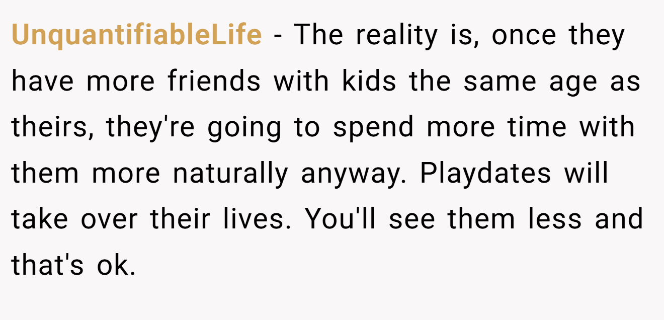 UnquantifiableLife − The reality is, once they have more friends with kids the same age as theirs, they're going to spend more time with them more naturally anyway. Playdates will take over their lives. You'll see them less and that's ok.
